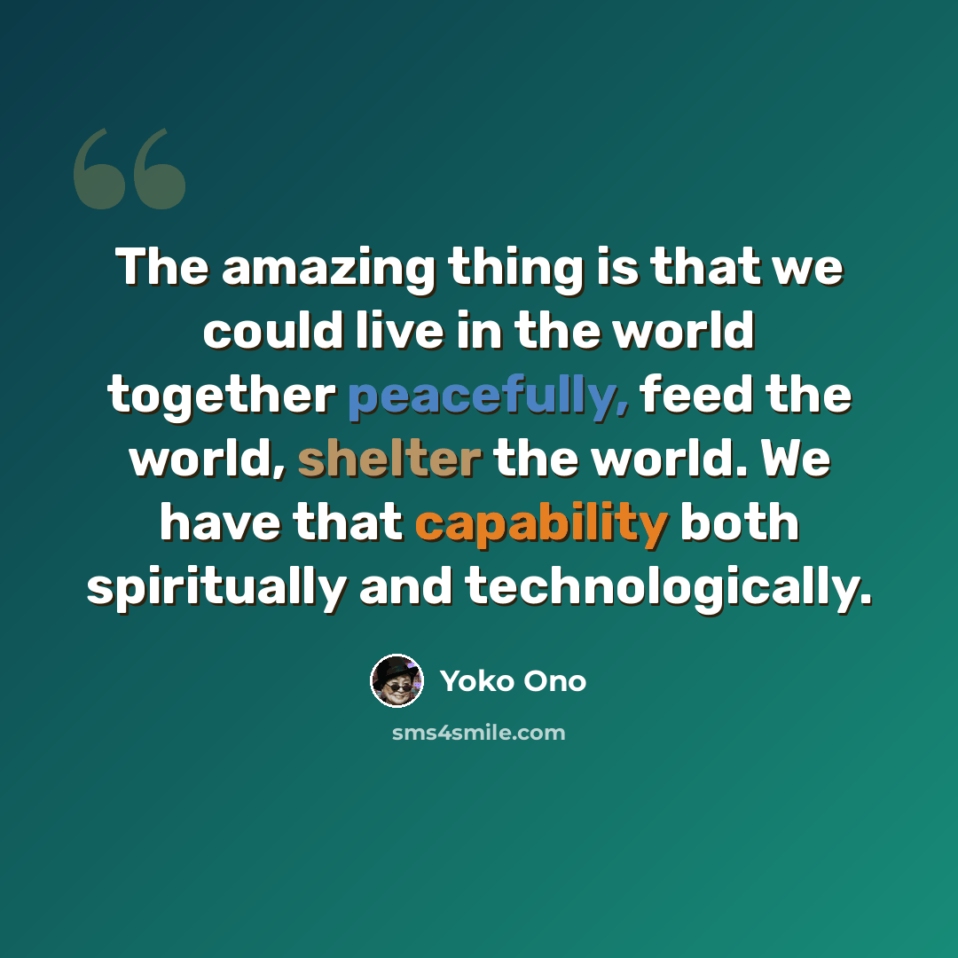 “The amazing thing is that we could live in the world together peacefully, feed the world, shelter the world. We have that capability both spiritually and technologically.” quote by Yoko Ono