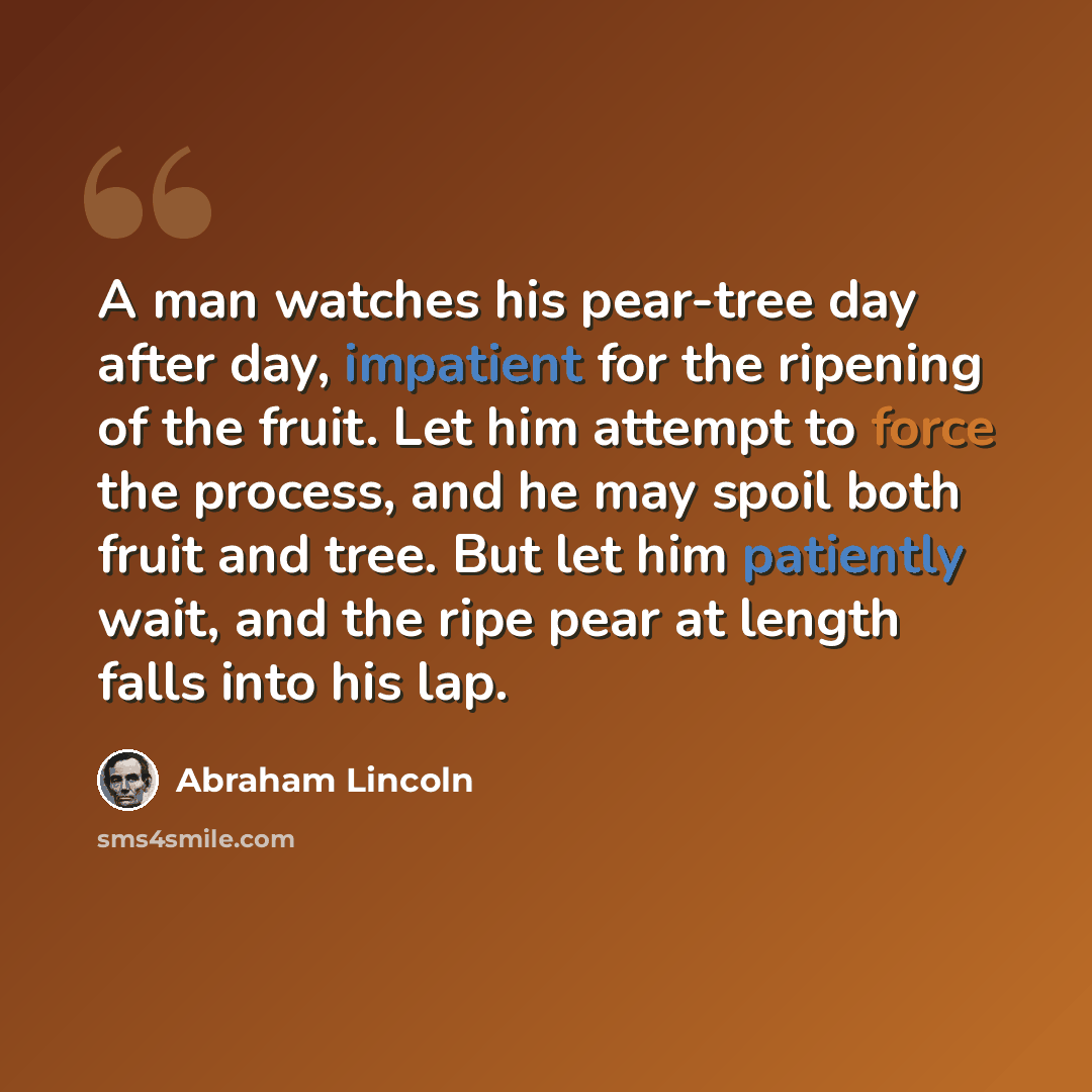 “A man watches his pear-tree day after day, impatient for the ripening of the fruit. Let him attempt to force the process, and he may spoil both fruit and tree. But let him patiently wait, and the ripe pear at length falls into his lap.” quote by Abraham Lincoln