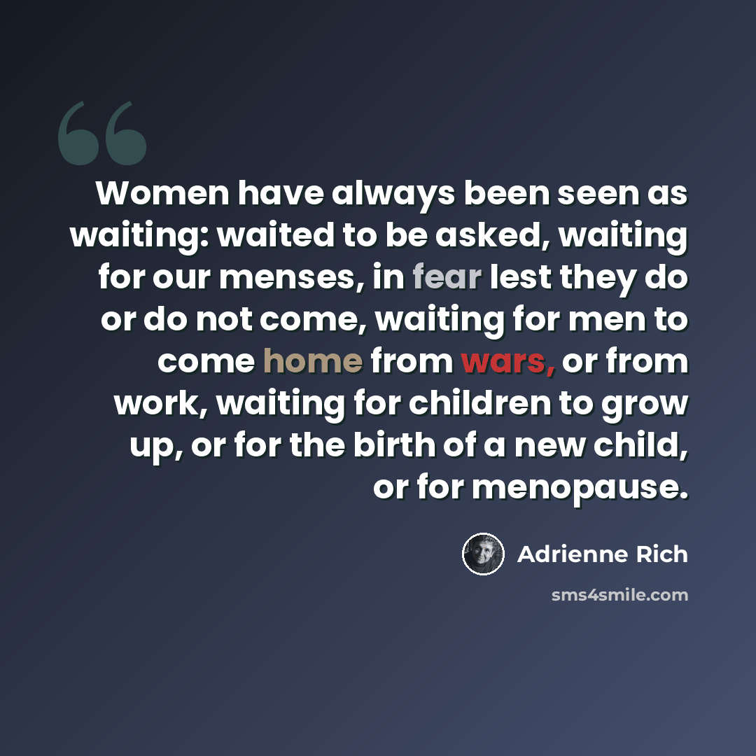 “Women have always been seen as waiting: waited to be asked, waiting for our menses, in fear lest they do or do not come, waiting for men to come home from wars, or from work, waiting for children to grow up, or for the birth of a new child, or for menopause.” quote by Adrienne Rich