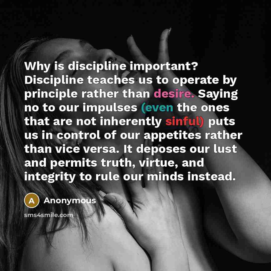 “Why is discipline important? Discipline teaches us to operate by principle rather than desire. Saying no to our impulses (even the ones that are not inherently sinful) puts us in control of our appetites rather than vice versa. It deposes our lust and permits truth, virtue, and integrity to rule…” quote by Anonymous