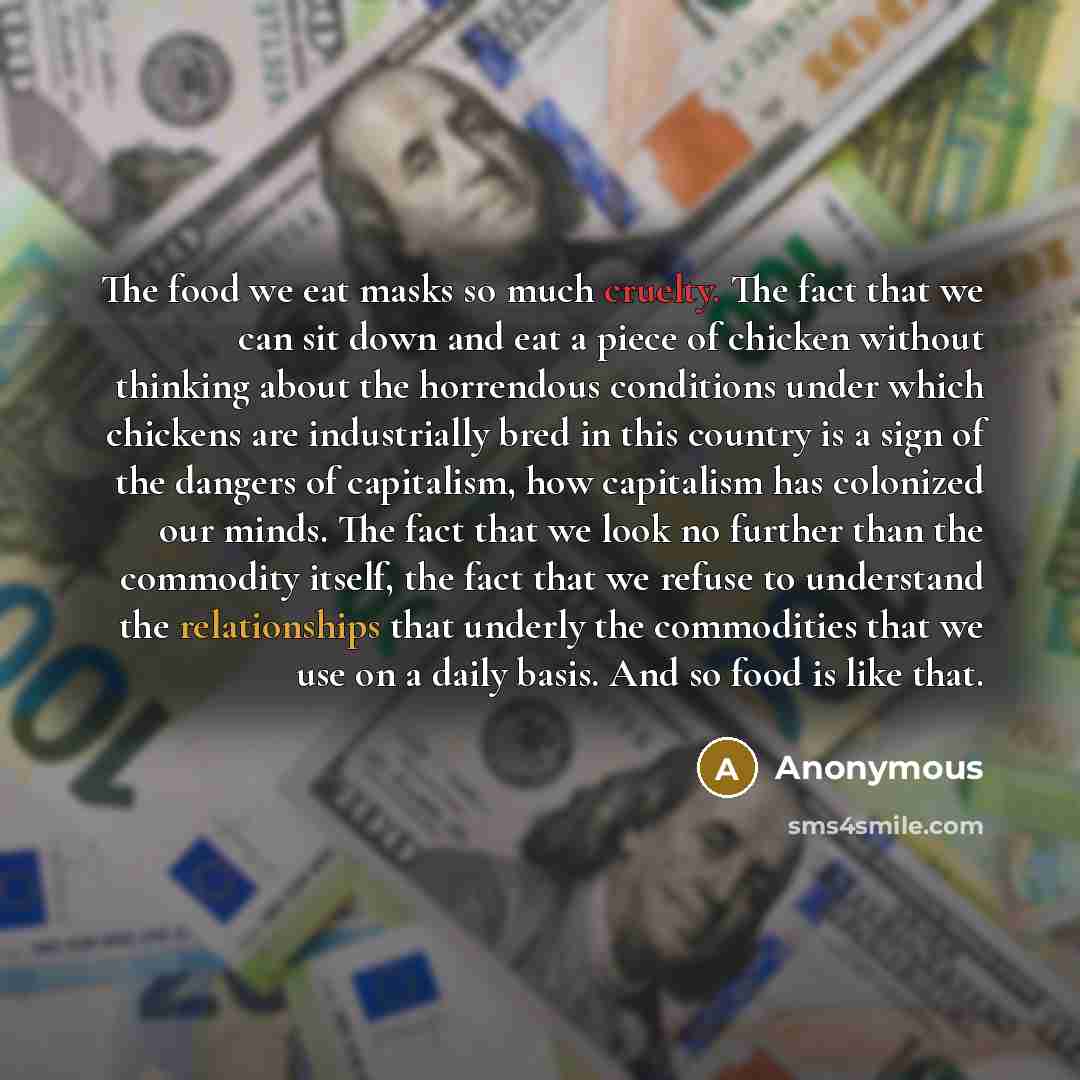 “The food we eat masks so much cruelty. The fact that we can sit down and eat a piece of chicken without thinking about the horrendous conditions under which chickens are industrially bred in this country is a sign of the dangers of capitalism, how capitalism has colonized our minds. The fact that…” quote by Anonymous