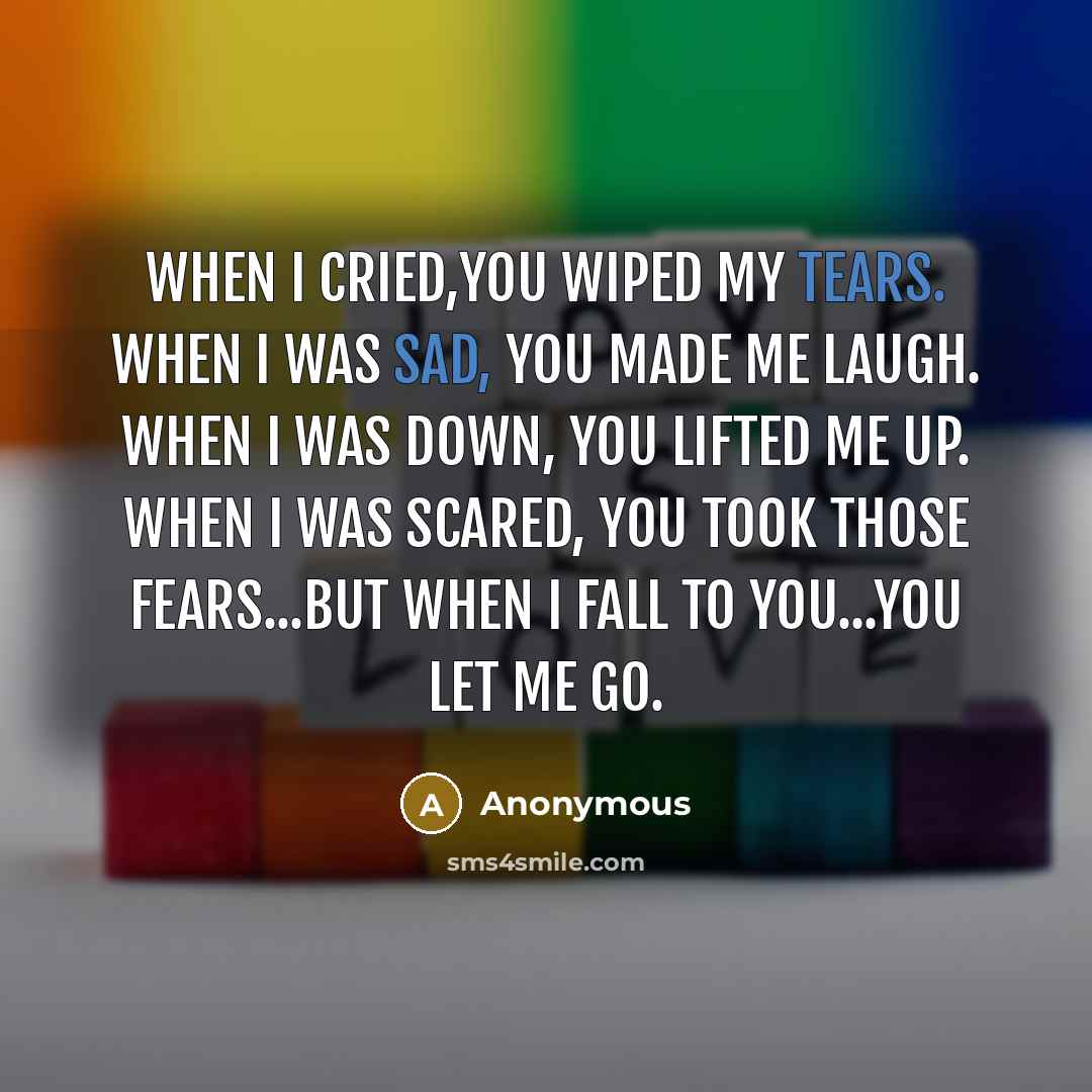 “When I cried,you wiped my tears. When I was sad, you made me laugh. When I was down, you lifted me up. When I was scared, you took those fears...But when I fall to you...You let me go.” quote by Anonymous