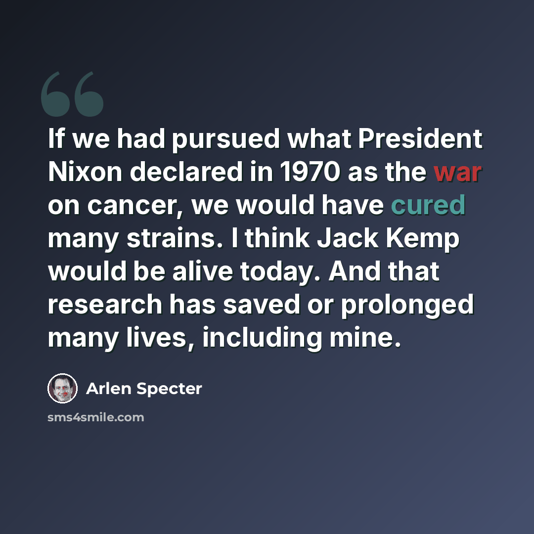 “If we had pursued what President Nixon declared in 1970 as the war on cancer, we would have cured many strains. I think Jack Kemp would be alive today. And that research has saved or prolonged many lives, including mine.” quote by Arlen Specter