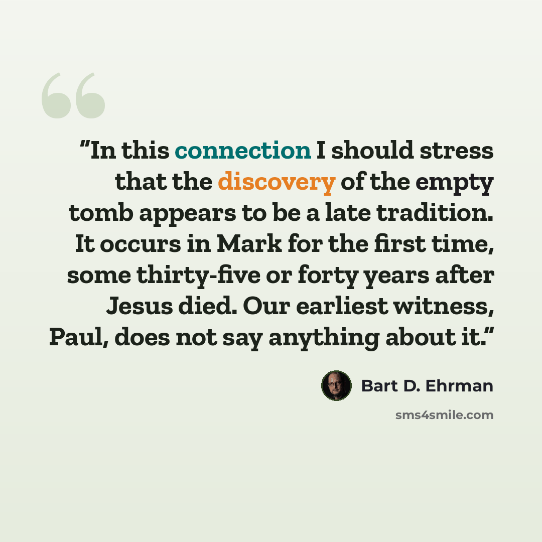 “In this connection I should stress that the discovery of the empty tomb appears to be a late tradition. It occurs in Mark for the first time, some thirty-five or forty years after Jesus died. Our earliest witness, Paul, does not say anything about it.” quote by Bart D. Ehrman
