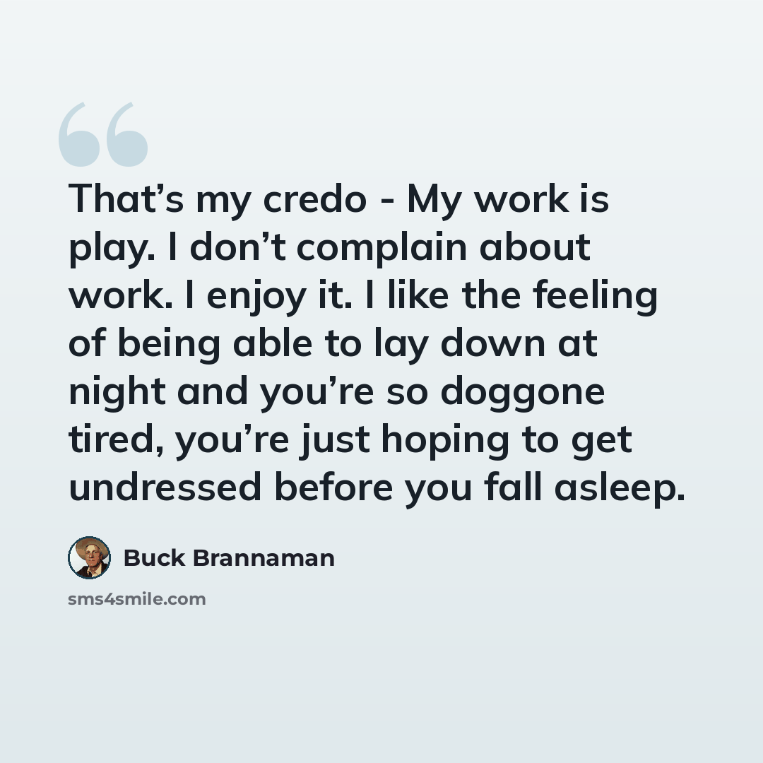 “That’s my credo - My work is play. I don’t complain about work. I enjoy it. I like the feeling of being able to lay down at night and you’re so doggone tired, you’re just hoping to get undressed before you fall asleep.” quote by Buck Brannaman