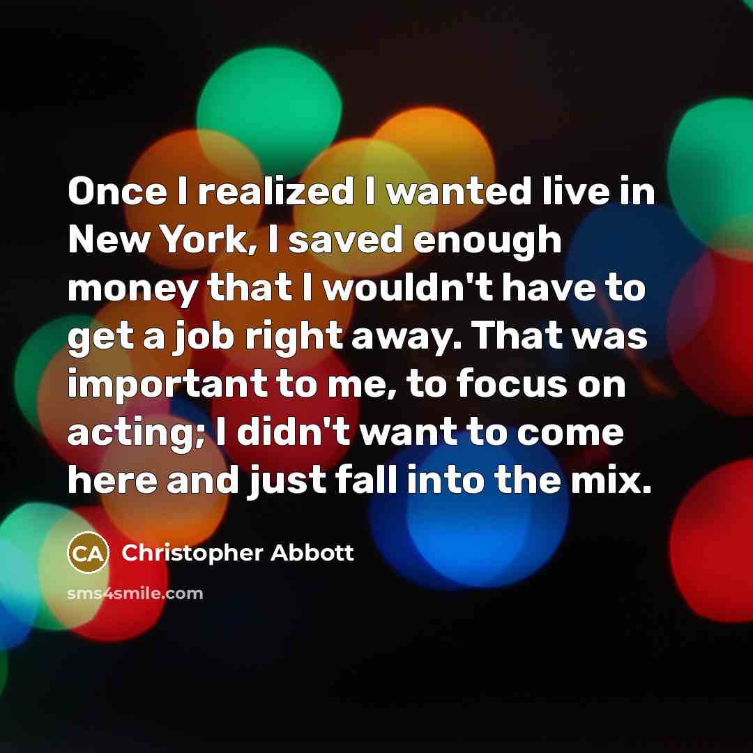“Once I realized I wanted live in New York, I saved enough money that I wouldn't have to get a job right away. That was important to me, to focus on acting; I didn't want to come here and just fall into the mix.” quote by Christopher Abbott