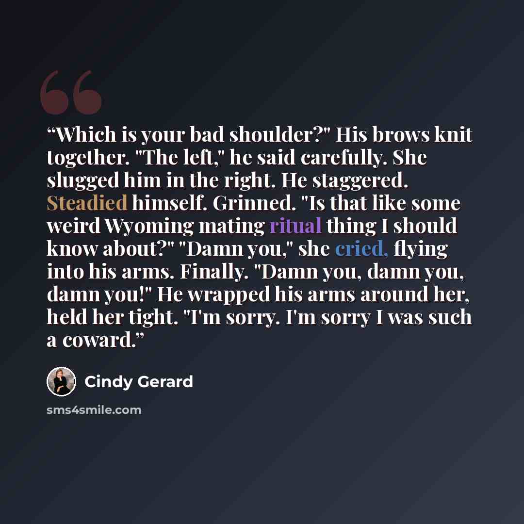 “Which is your bad shoulder?" His brows knit together. "The left," he said carefully. She slugged him in the right. He staggered. Steadied himself. Grinned. "Is that like some weird Wyoming mating ritual thing I should know about?" "Damn you," she cried, flying into his arms. Finally. "Damn you…” quote by Cindy Gerard