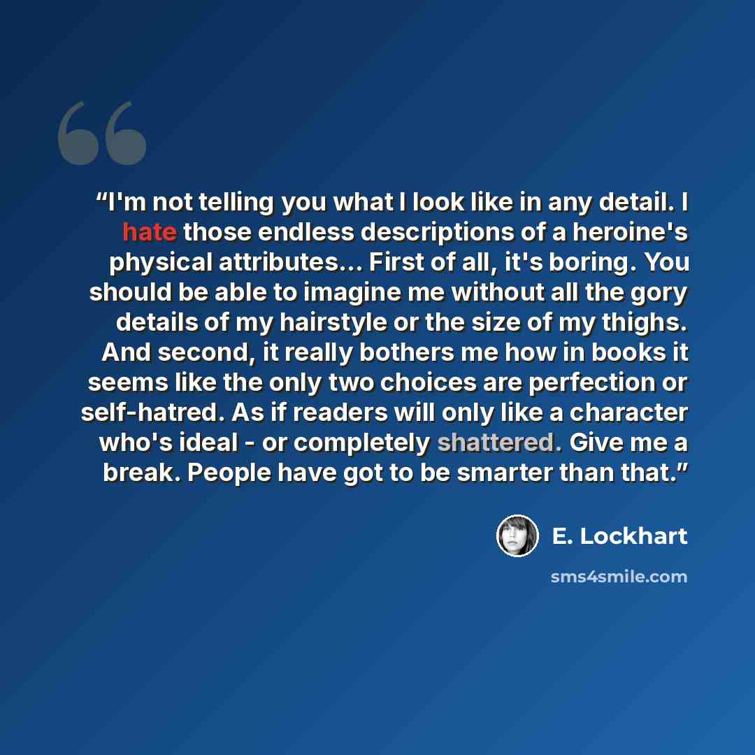 “I'm not telling you what I look like in any detail. I hate those endless descriptions of a heroine's physical attributes... First of all, it's boring. You should be able to imagine me without all the gory details of my hairstyle or the size of my thighs. And second, it really bothers me how in…” quote by E. Lockhart