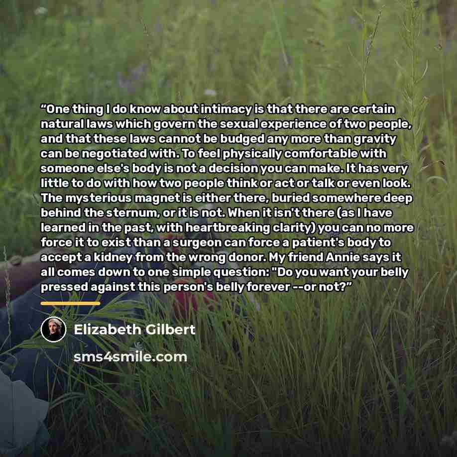 “One thing I do know about intimacy is that there are certain natural laws which govern the sexual experience of two people, and that these laws cannot be budged any more than gravity can be negotiated with. To feel physically comfortable with someone else's body is not a decision you can make. It…” quote by Elizabeth Gilbert
