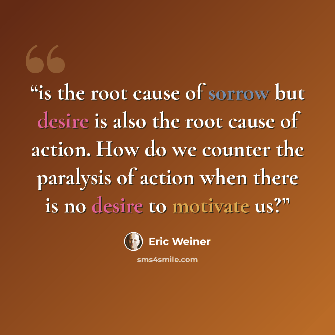 “is the root cause of sorrow but desire is also the root cause of action. How do we counter the paralysis of action when there is no desire to motivate us?” quote by Eric Weiner