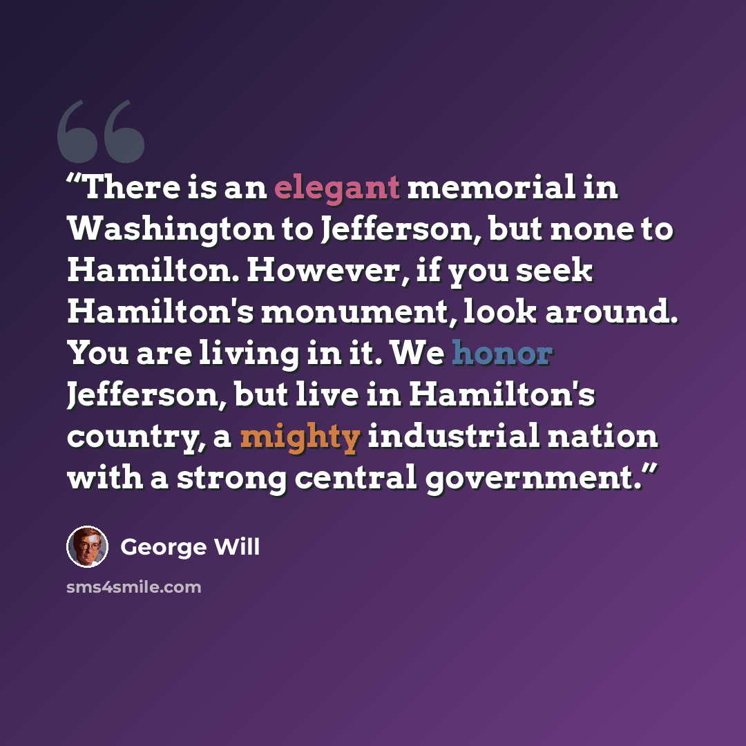 “There is an elegant memorial in Washington to Jefferson, but none to Hamilton. However, if you seek Hamilton's monument, look around. You are living in it. We honor Jefferson, but live in Hamilton's country, a mighty industrial nation with a strong central government.” quote by George Will