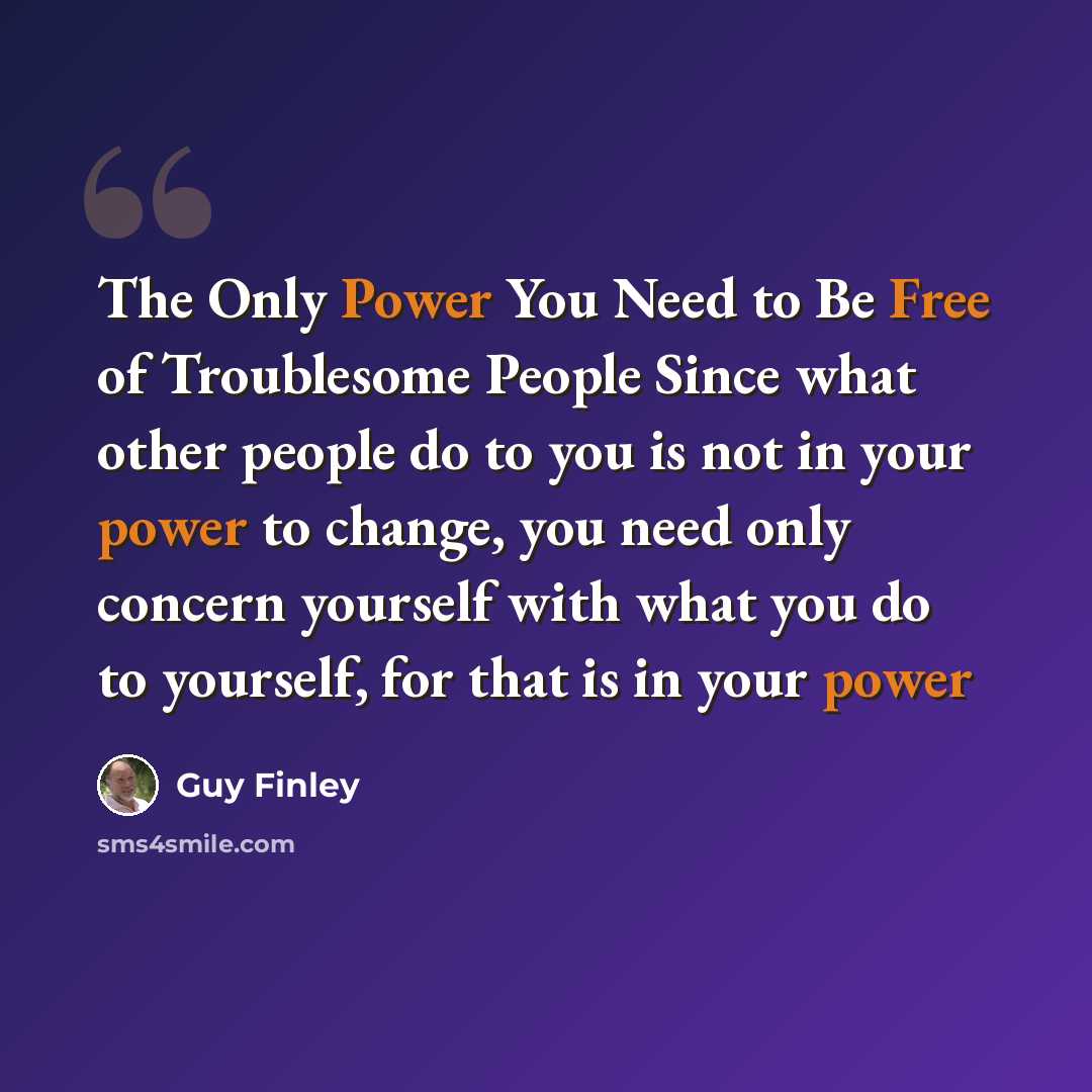 “The Only Power You Need to Be Free of Troublesome People Since what other people do to you is not in your power to change, you need only concern yourself with what you do to yourself, for that is in your power” quote by Guy Finley