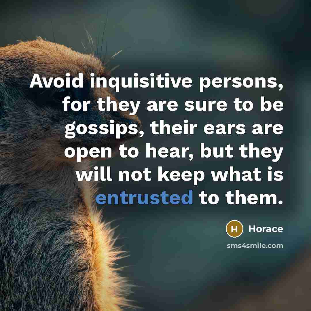 “Avoid inquisitive persons, for they are sure to be gossips, their ears are open to hear, but they will not keep what is entrusted to them.” quote by Horace