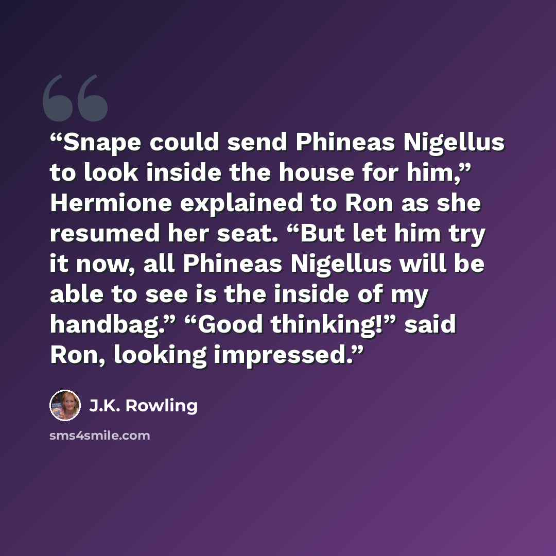 “Snape could send Phineas Nigellus to look inside the house for him,” Hermione explained to Ron as she resumed her seat. “But let him try it now, all Phineas Nigellus will be able to see is the inside of my handbag.” “Good thinking!” said Ron, looking impressed.” quote by J.K. Rowling