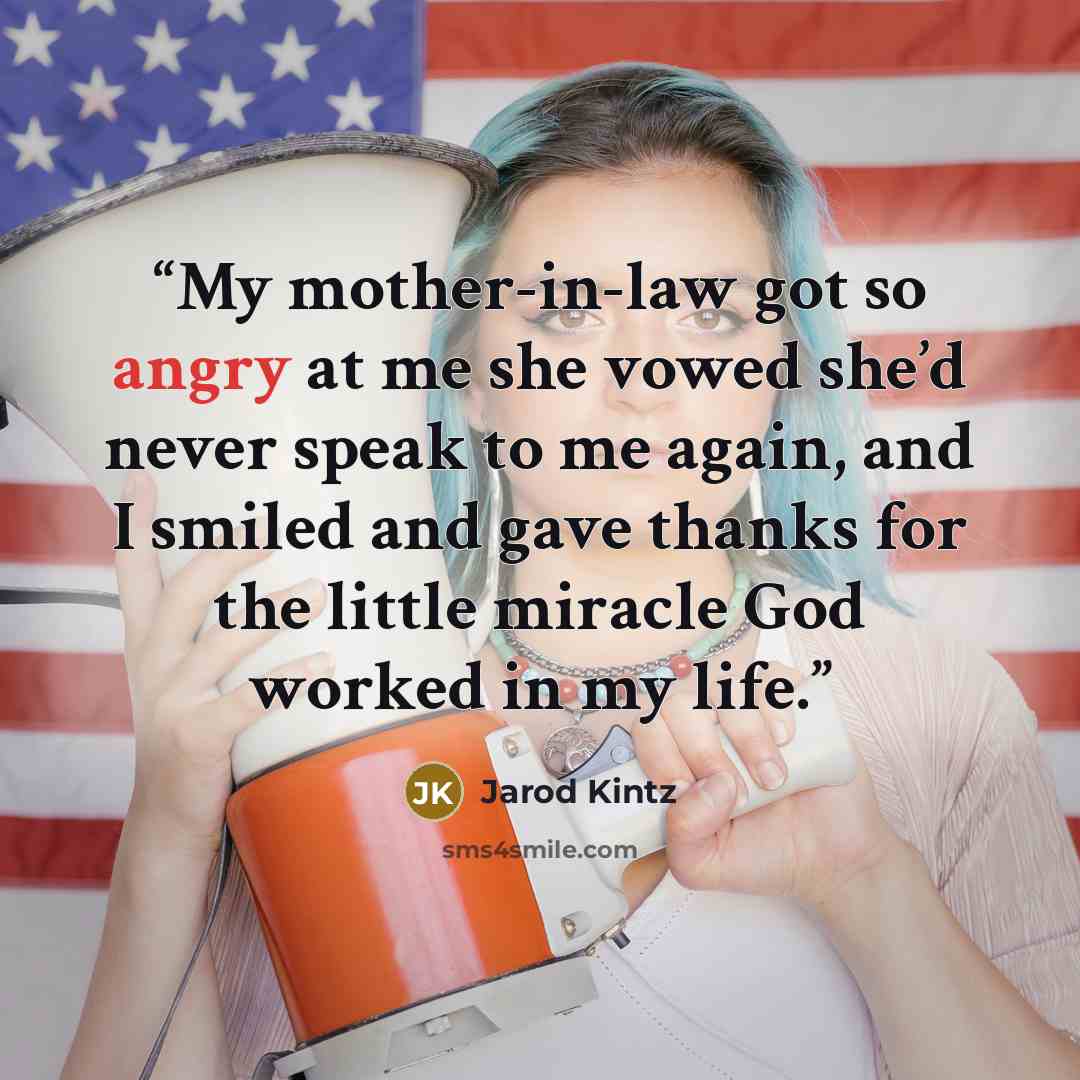 “My mother-in-law got so angry at me she vowed she’d never speak to me again, and I smiled and gave thanks for the little miracle God worked in my life.” quote by Jarod Kintz