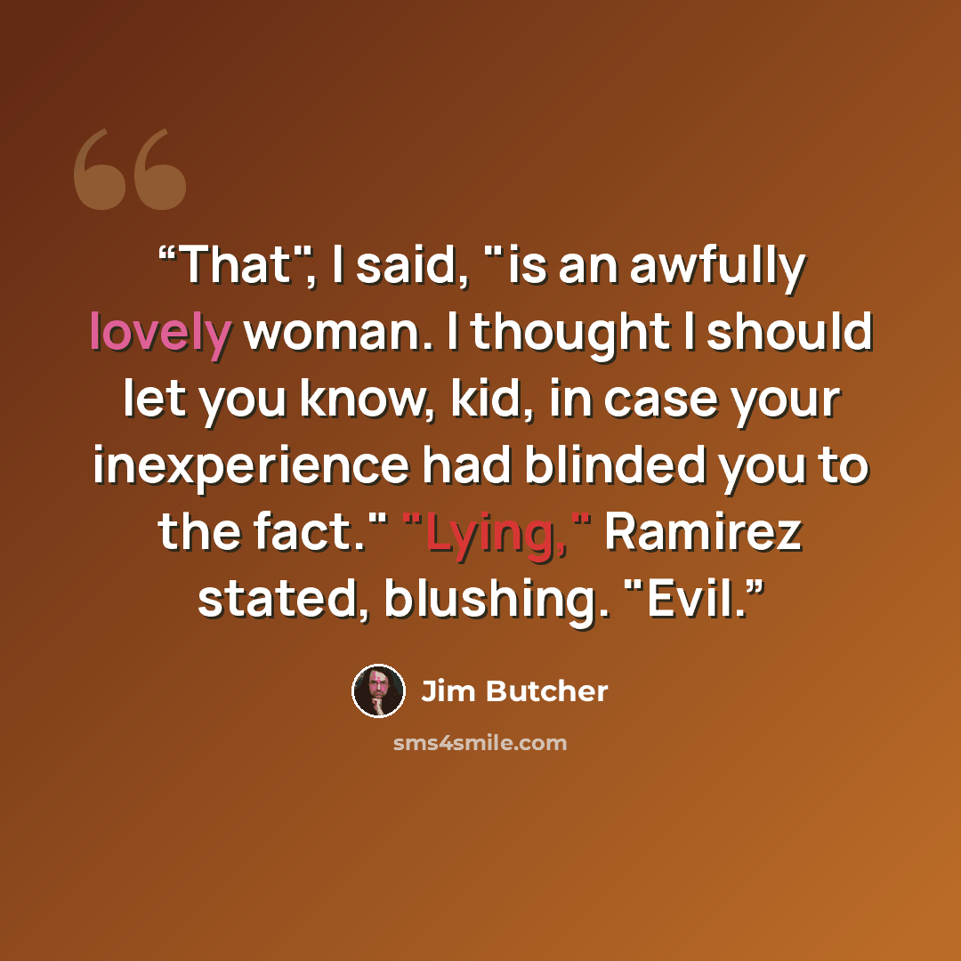 “That", I said, "is an awfully lovely woman. I thought I should let you know, kid, in case your inexperience had blinded you to the fact." "Lying," Ramirez stated, blushing. "Evil.” quote by Jim Butcher