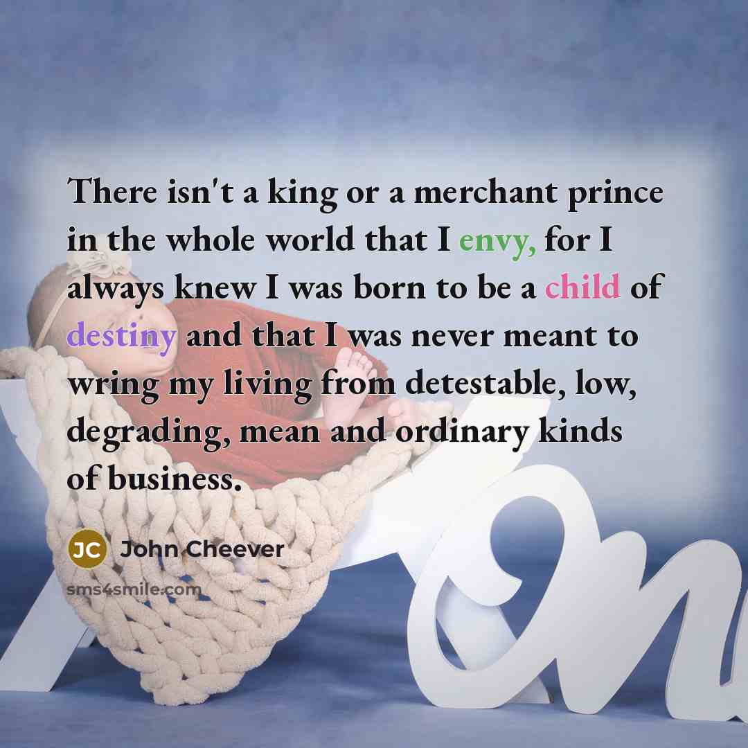 “There isn't a king or a merchant prince in the whole world that I envy, for I always knew I was born to be a child of destiny and that I was never meant to wring my living from detestable, low, degrading, mean and ordinary kinds of business.” quote by John Cheever