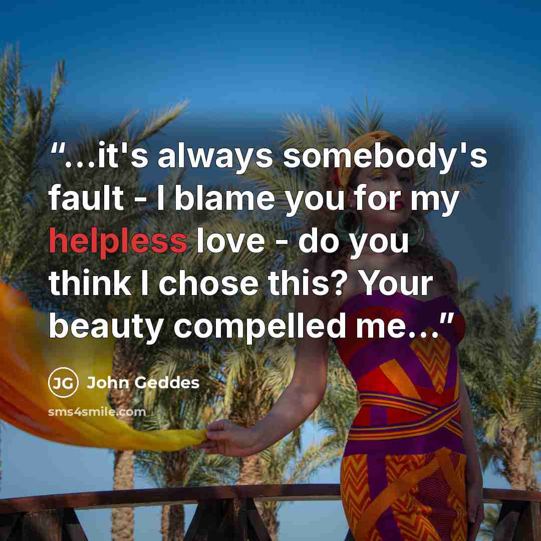 “...it's always somebody's fault - I blame you for my helpless love - do you think I chose this? Your beauty compelled me...” quote by John Geddes