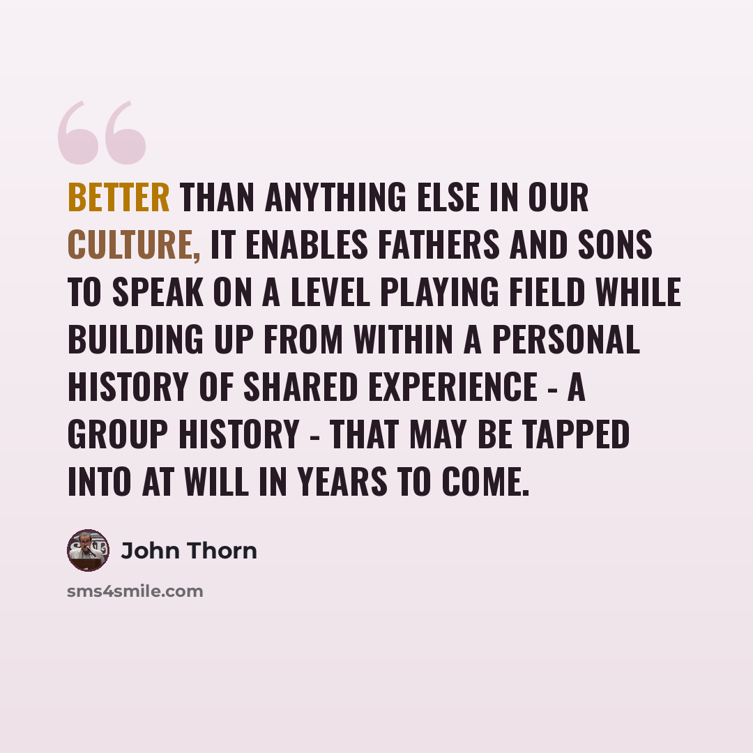 “Better than anything else in our culture, it enables fathers and sons to speak on a level playing field while building up from within a personal history of shared experience - a group history - that may be tapped into at will in years to come.” quote by John Thorn
