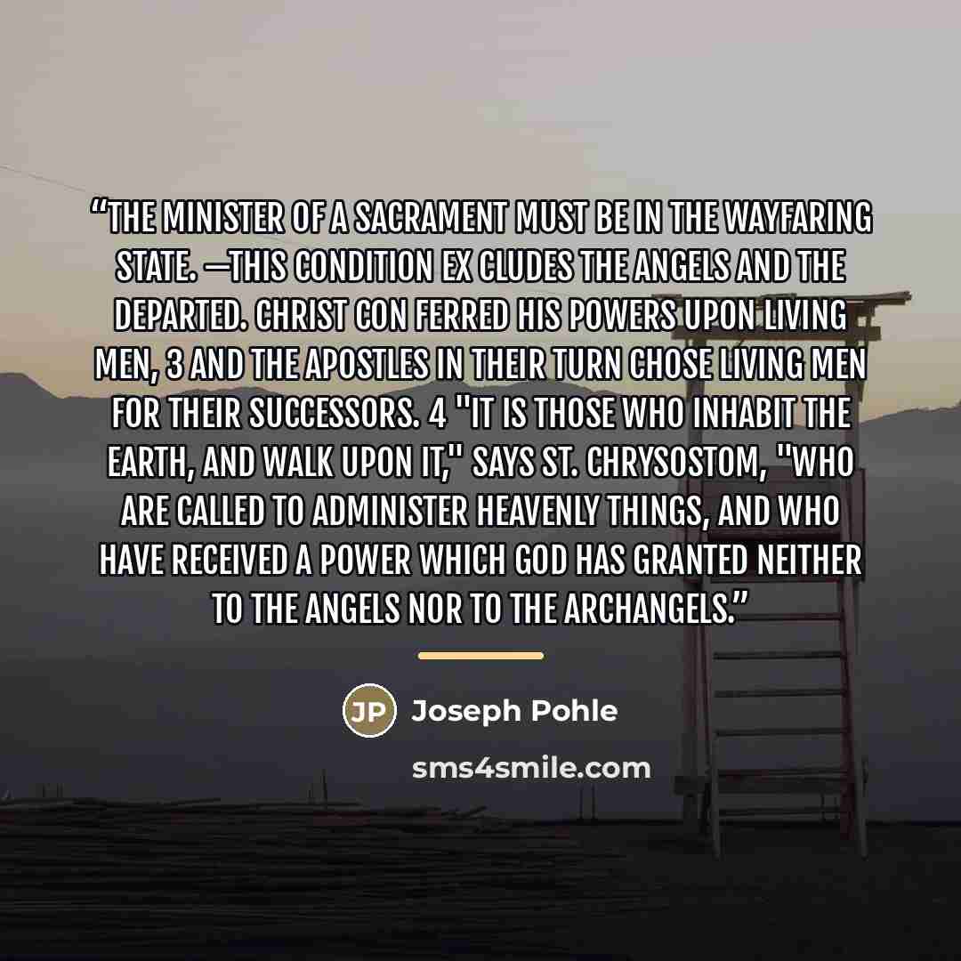 “THE MINISTER OF A SACRAMENT MUST BE IN THE WAYFARING STATE. —This condition ex cludes the angels and the departed. Christ con ferred His powers upon living men, 3 and the Apostles in their turn chose living men for their successors. 4 "It is those who inhabit the earth, and walk upon it," says St…” quote by Joseph Pohle