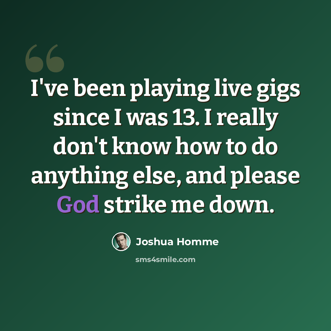 “I've been playing live gigs since I was 13. I really don't know how to do anything else, and please God strike me down.” quote by Joshua Homme