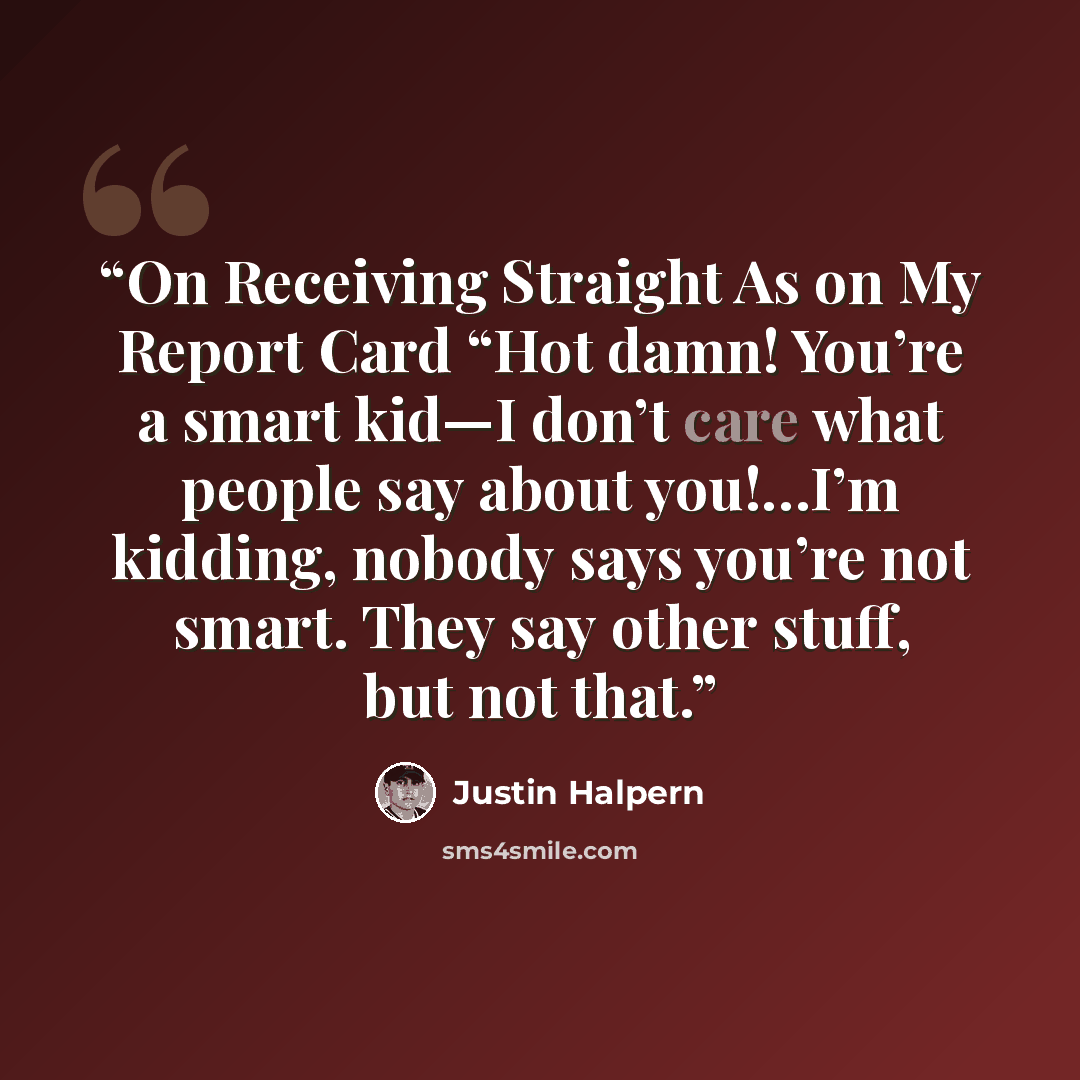 “On Receiving Straight As on My Report Card “Hot damn! You’re a smart kid—I don’t care what people say about you!…I’m kidding, nobody says you’re not smart. They say other stuff, but not that.” quote by Justin Halpern