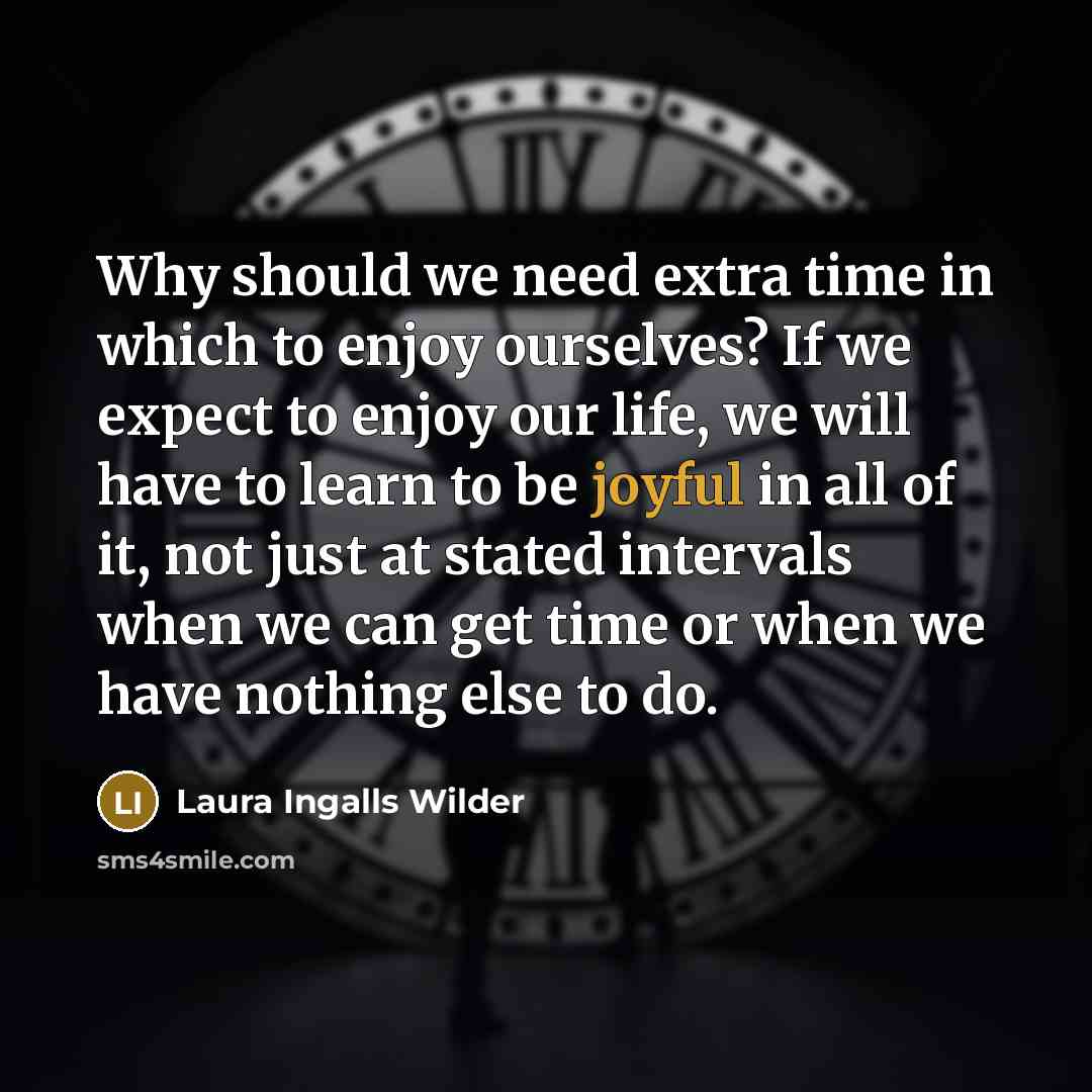 “Why should we need extra time in which to enjoy ourselves? If we expect to enjoy our life, we will have to learn to be joyful in all of it, not just at stated intervals when we can get time or when we have nothing else to do.” quote by Laura Ingalls Wilder