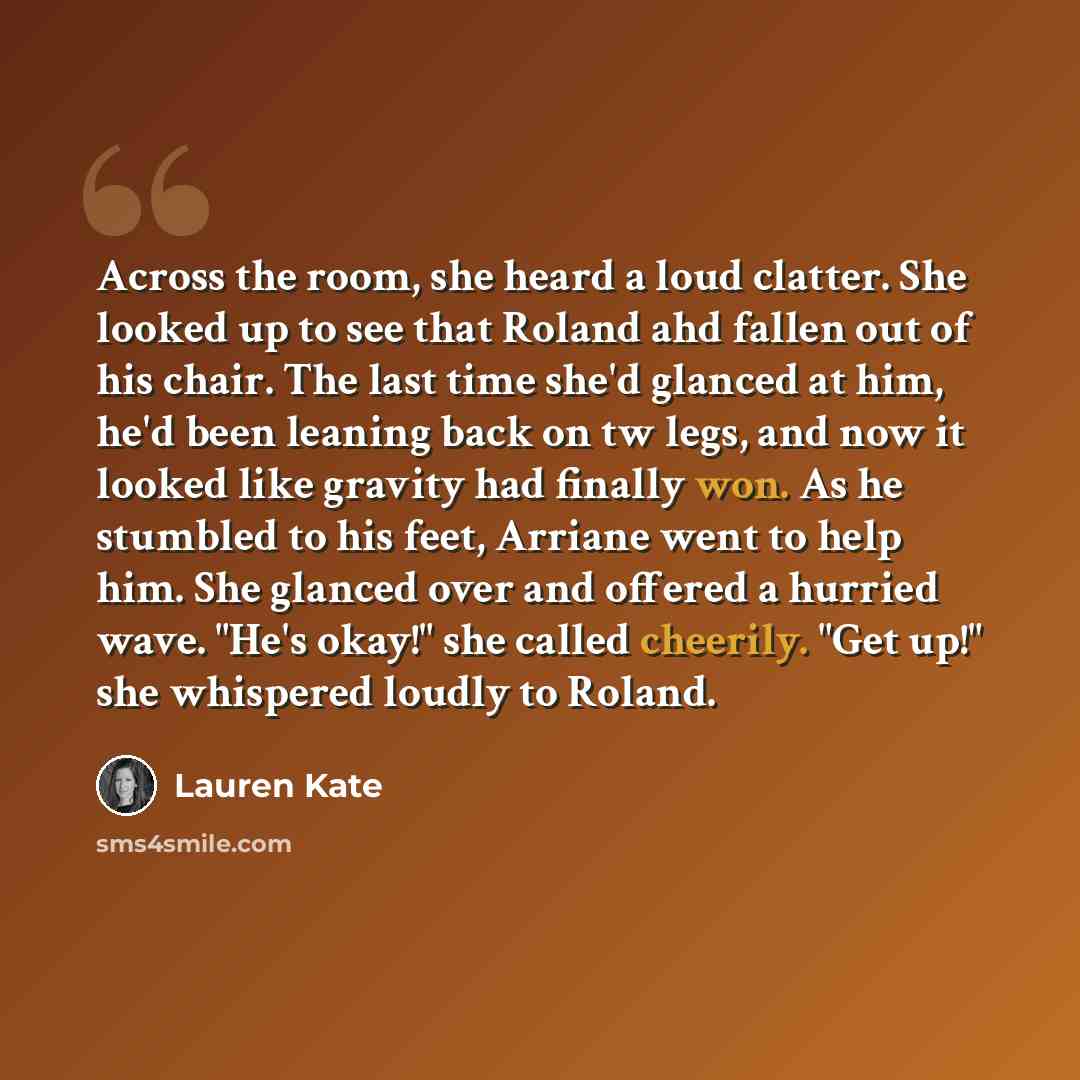 “Across the room, she heard a loud clatter. She looked up to see that Roland ahd fallen out of his chair. The last time she'd glanced at him, he'd been leaning back on tw legs, and now it looked like gravity had finally won. As he stumbled to his feet, Arriane went to help him. She glanced over and…” quote by Lauren Kate