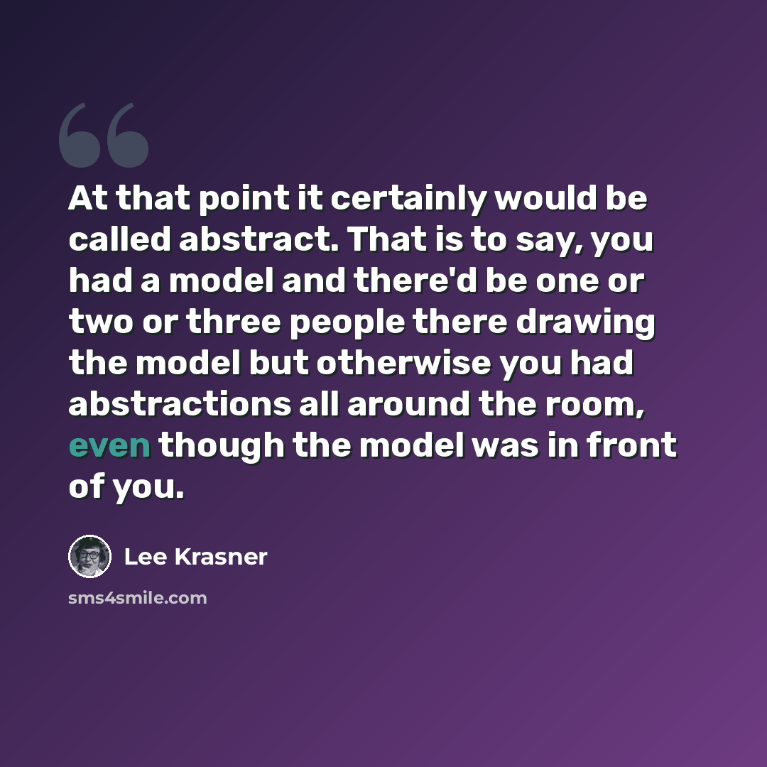 “At that point it certainly would be called abstract. That is to say, you had a model and there'd be one or two or three people there drawing the model but otherwise you had abstractions all around the room, even though the model was in front of you.” quote by Lee Krasner