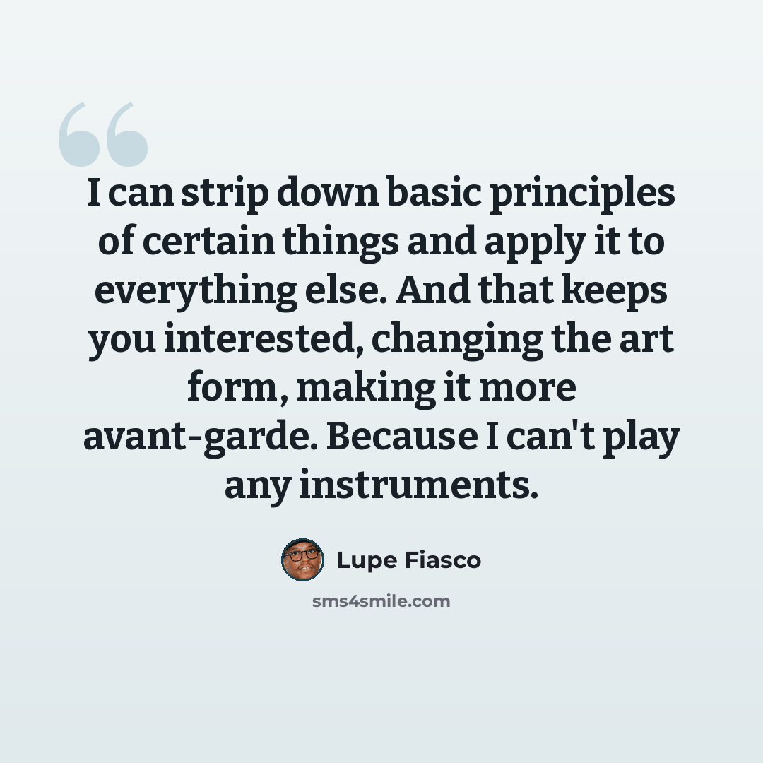 “I can strip down basic principles of certain things and apply it to everything else. And that keeps you interested, changing the art form, making it more avant-garde. Because I can't play any instruments.” quote by Lupe Fiasco