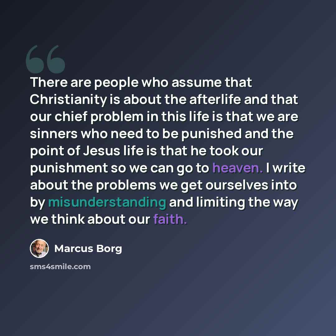 “There are people who assume that Christianity is about the afterlife and that our chief problem in this life is that we are sinners who need to be punished and the point of Jesus life is that he took our punishment so we can go to heaven. I write about the problems we get ourselves into by…” quote by Marcus Borg