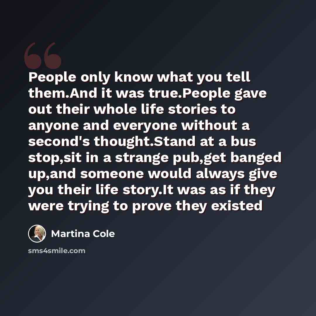“People only know what you tell them.And it was true.People gave out their whole life stories to anyone and everyone without a second's thought.Stand at a bus stop,sit in a strange pub,get banged up,and someone would always give you their life story.It was as if they were trying to prove they existed” quote by Martina Cole
