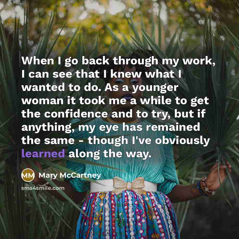 “When I go back through my work, I can see that I knew what I wanted to do. As a younger woman it took me a while to get the confidence and to try, but if anything, my eye has remained the same - though I've obviously learned along the way.” quote by Mary McCartney