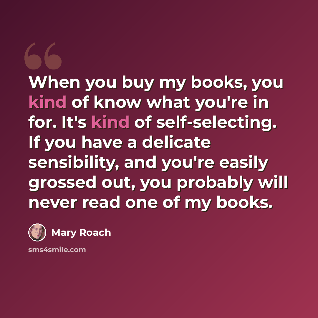 “When you buy my books, you kind of know what you're in for. It's kind of self-selecting. If you have a delicate sensibility, and you're easily grossed out, you probably will never read one of my books.” quote by Mary Roach