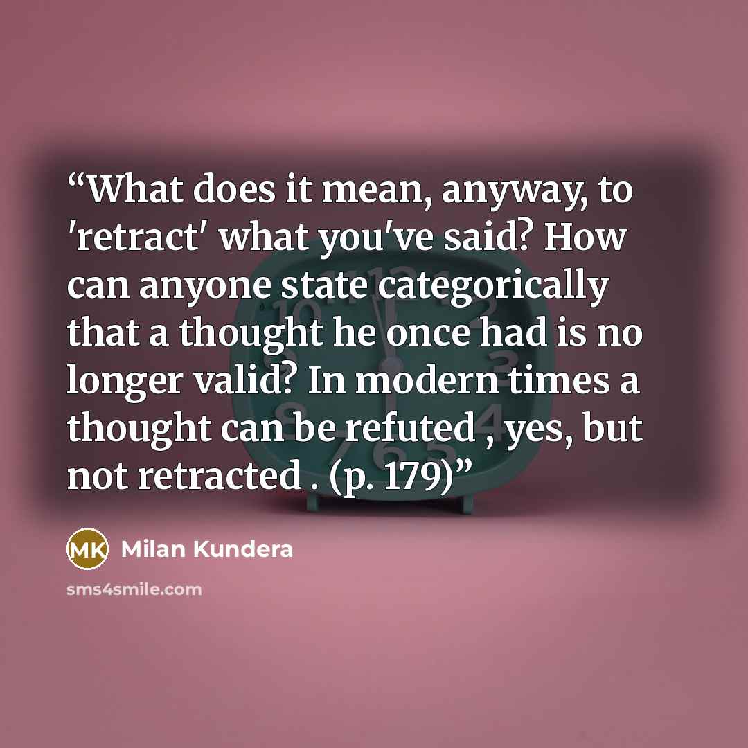 “What does it mean, anyway, to 'retract' what you've said? How can anyone state categorically that a thought he once had is no longer valid? In modern times a thought can be refuted , yes, but not retracted . (p. 179)” quote by Milan Kundera