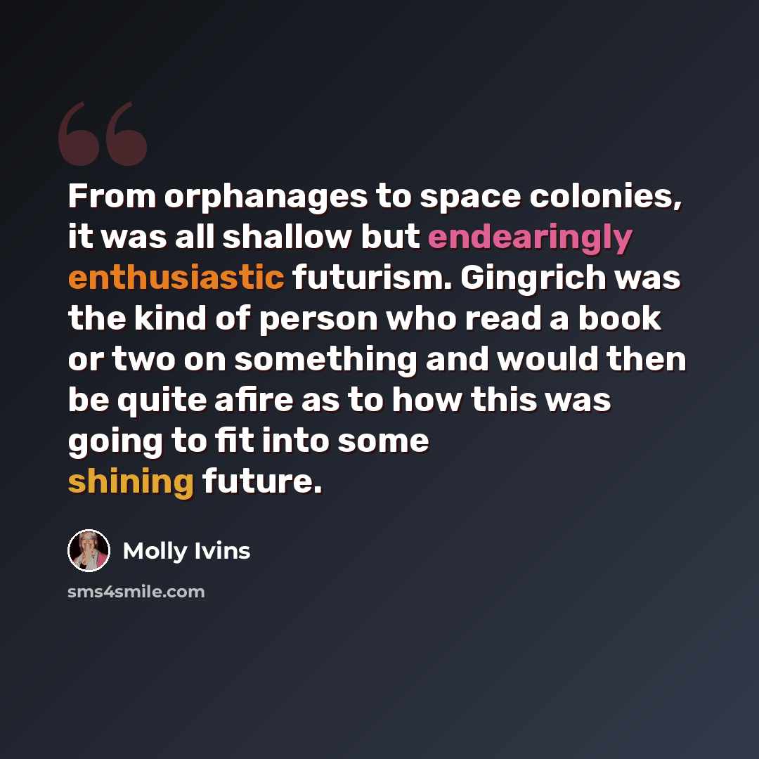 “From orphanages to space colonies, it was all shallow but endearingly enthusiastic futurism. Gingrich was the kind of person who read a book or two on something and would then be quite afire as to how this was going to fit into some shining future.” quote by Molly Ivins
