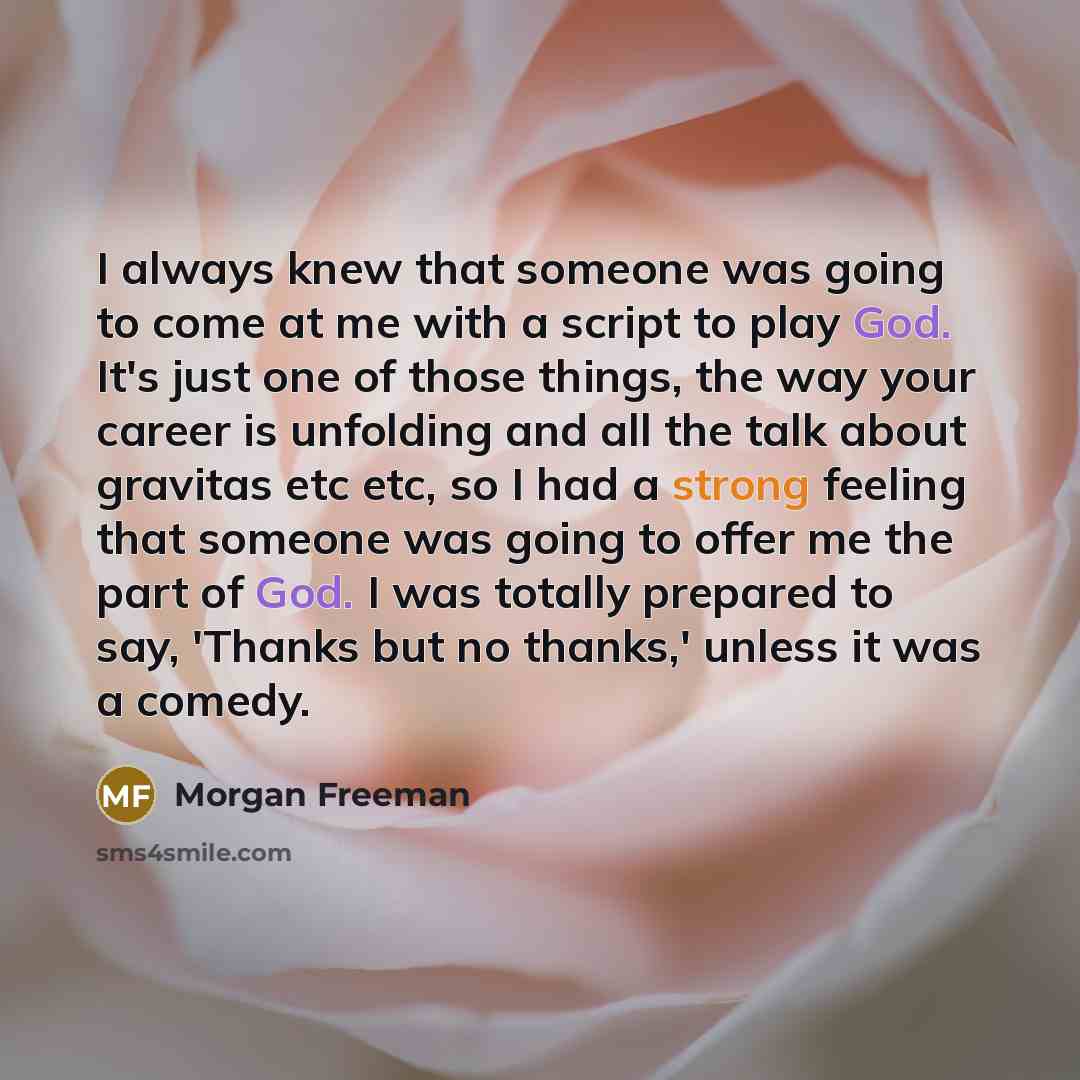 “I always knew that someone was going to come at me with a script to play God. It's just one of those things, the way your career is unfolding and all the talk about gravitas etc etc, so I had a strong feeling that someone was going to offer me the part of God. I was totally prepared to say…” quote by Morgan Freeman