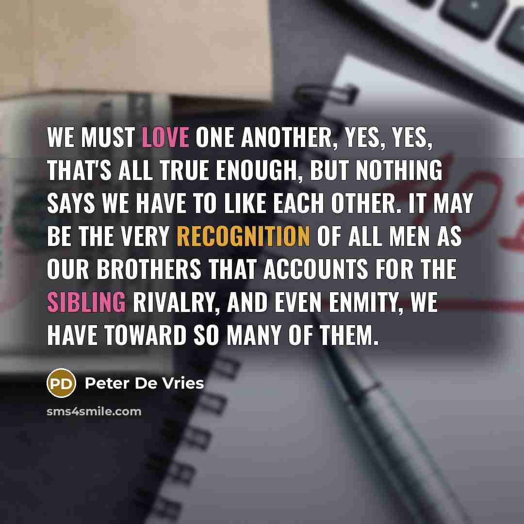 “We must love one another, yes, yes, that's all true enough, but nothing says we have to like each other. It may be the very recognition of all men as our brothers that accounts for the sibling rivalry, and even enmity, we have toward so many of them.” quote by Peter De Vries
