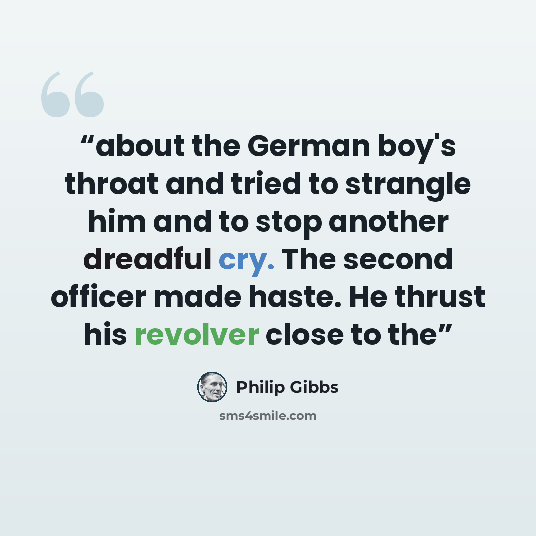 “about the German boy's throat and tried to strangle him and to stop another dreadful cry. The second officer made haste. He thrust his revolver close to the” quote by Philip Gibbs