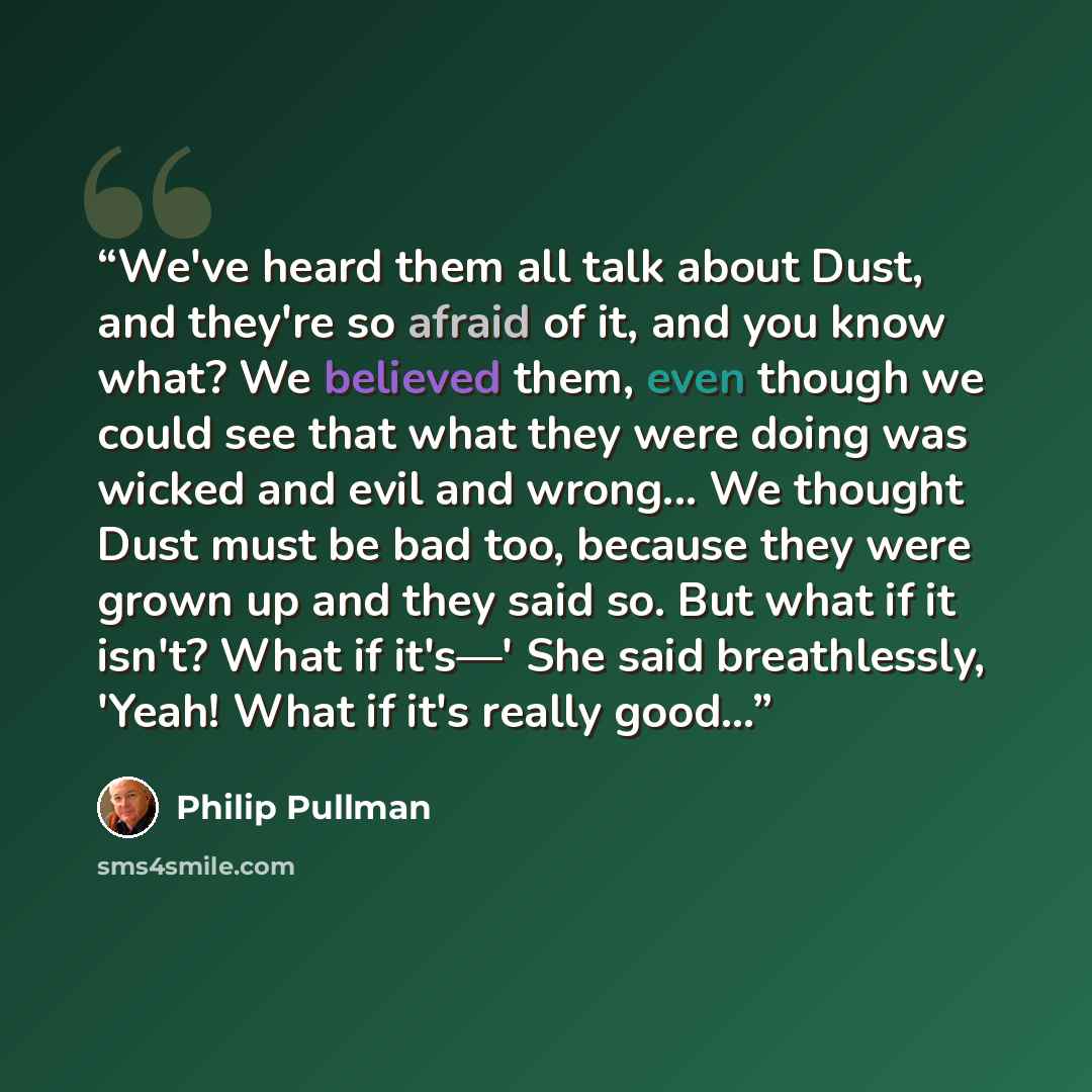 “We've heard them all talk about Dust, and they're so afraid of it, and you know what? We believed them, even though we could see that what they were doing was wicked and evil and wrong... We thought Dust must be bad too, because they were grown up and they said so. But what if it isn't? What if…” quote by Philip Pullman