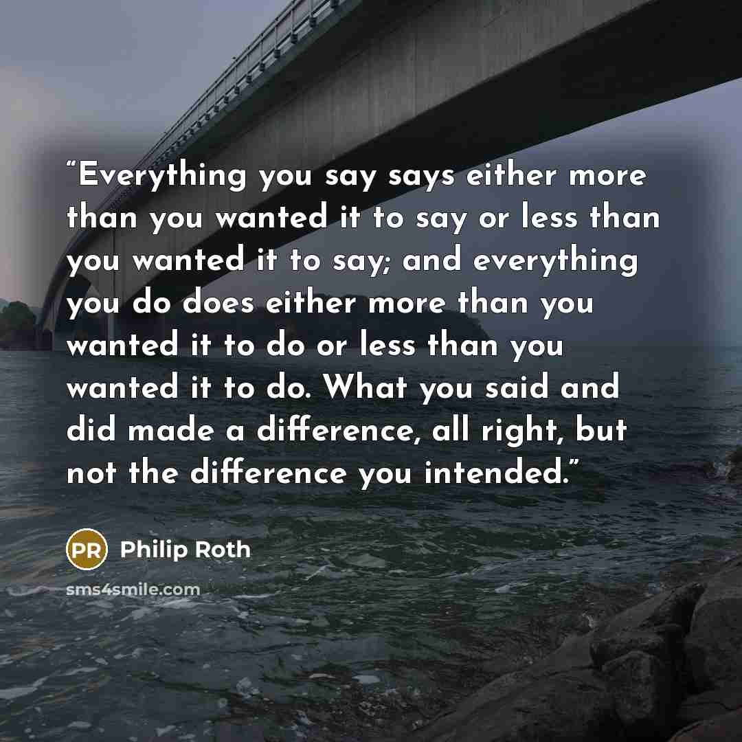 “Everything you say says either more than you wanted it to say or less than you wanted it to say; and everything you do does either more than you wanted it to do or less than you wanted it to do. What you said and did made a difference, all right, but not the difference you intended.” quote by Philip Roth