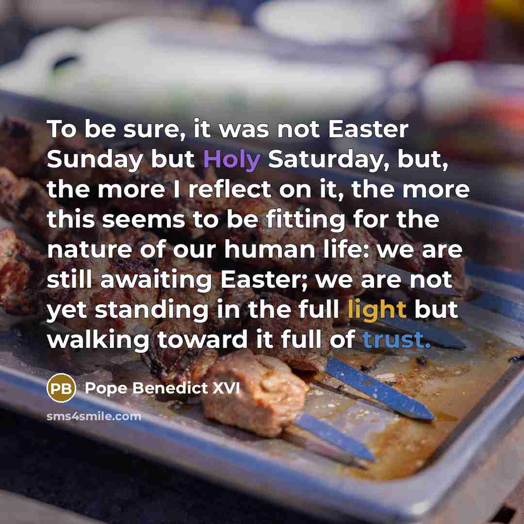 “To be sure, it was not Easter Sunday but Holy Saturday, but, the more I reflect on it, the more this seems to be fitting for the nature of our human life: we are still awaiting Easter; we are not yet standing in the full light but walking toward it full of trust.” quote by Pope Benedict XVI