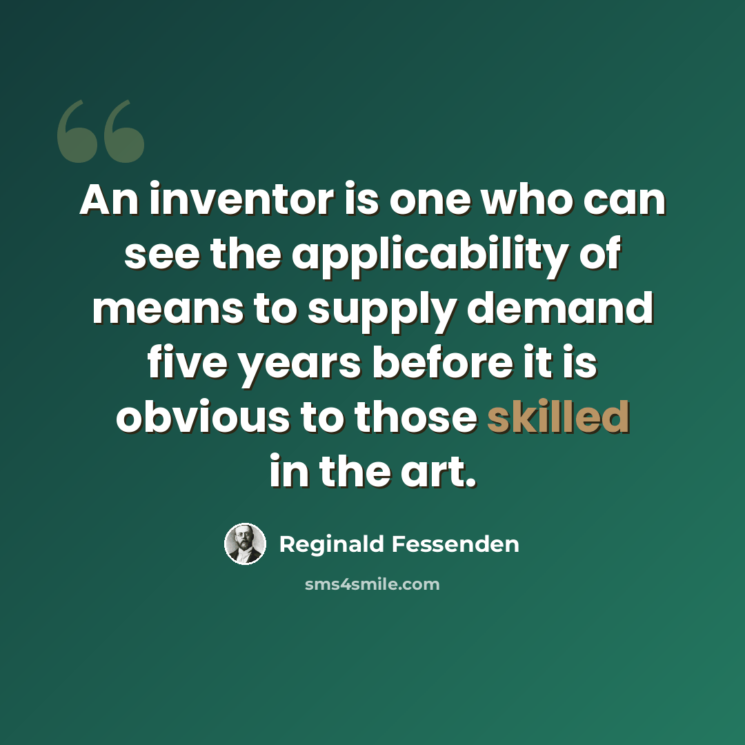“An inventor is one who can see the applicability of means to supply demand five years before it is obvious to those skilled in the art.” quote by Reginald Fessenden