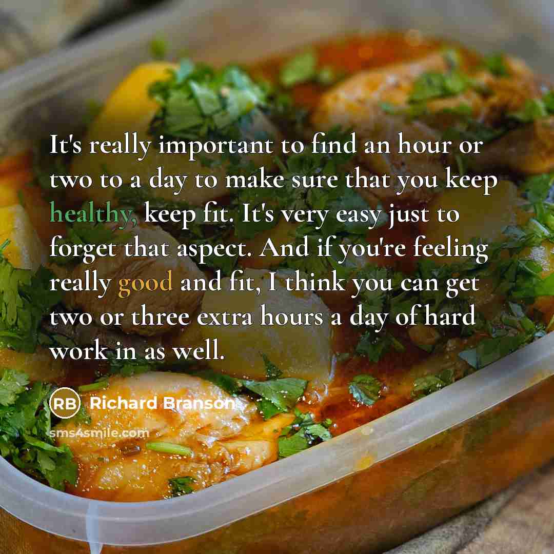 “It's really important to find an hour or two to a day to make sure that you keep healthy, keep fit. It's very easy just to forget that aspect. And if you're feeling really good and fit, I think you can get two or three extra hours a day of hard work in as well.” quote by Richard Branson