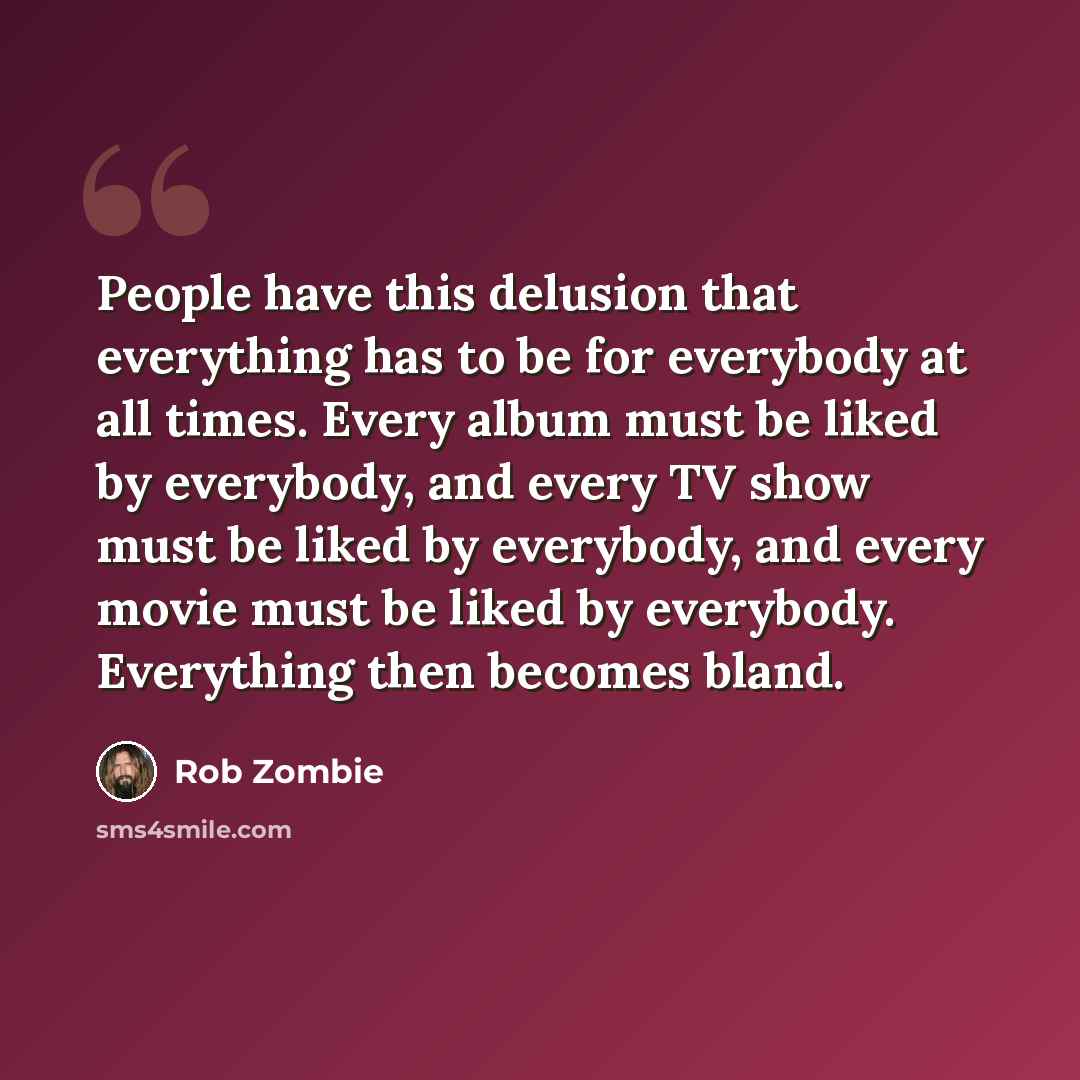 “People have this delusion that everything has to be for everybody at all times. Every album must be liked by everybody, and every TV show must be liked by everybody, and every movie must be liked by everybody. Everything then becomes bland.” quote by Rob Zombie