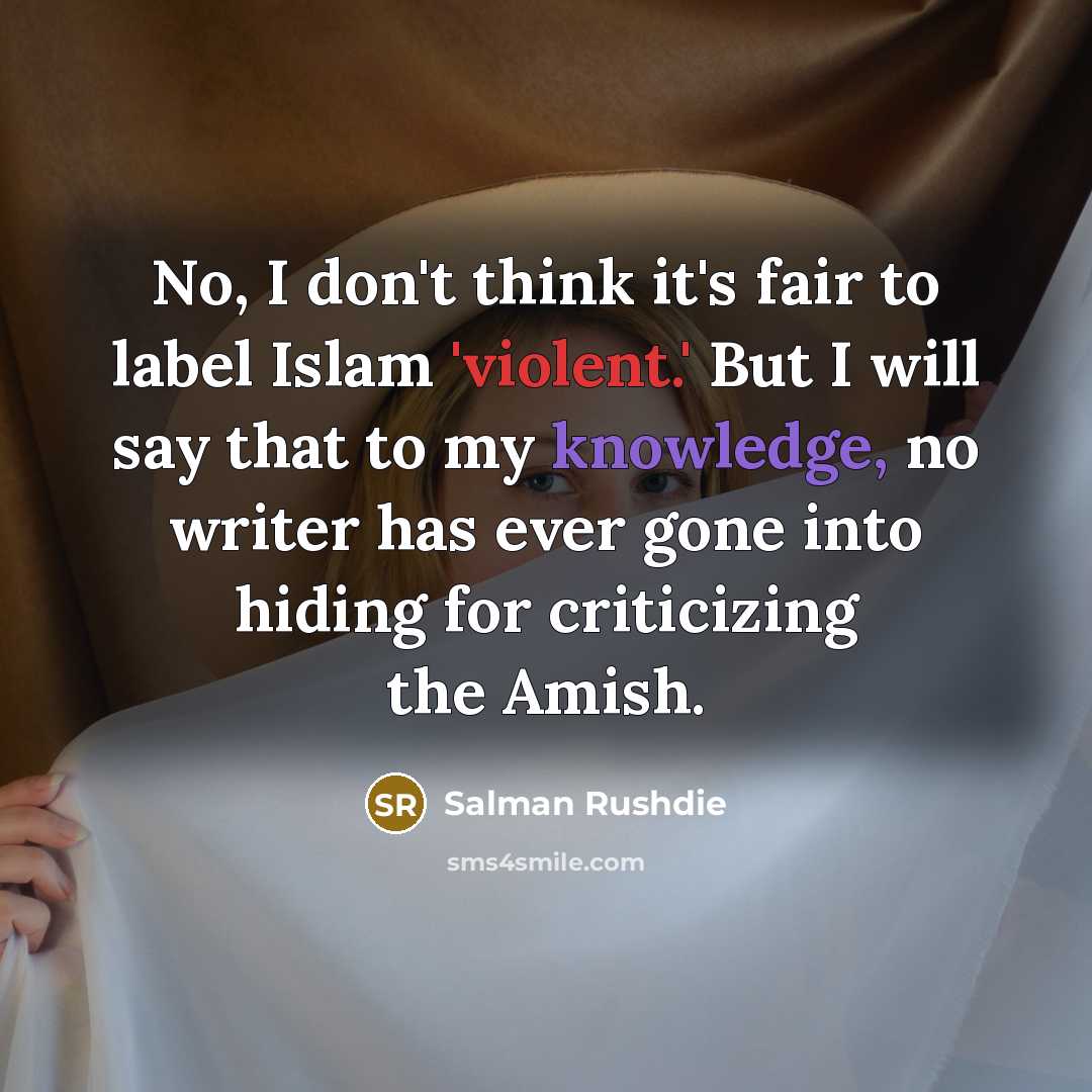“No, I don't think it's fair to label Islam 'violent.' But I will say that to my knowledge, no writer has ever gone into hiding for criticizing the Amish.” quote by Salman Rushdie
