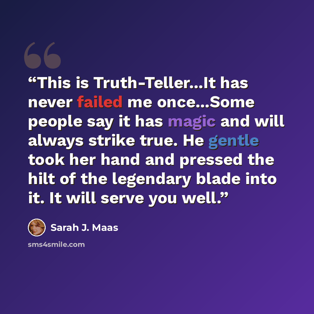 “This is Truth-Teller...It has never failed me once...Some people say it has magic and will always strike true. He gentle took her hand and pressed the hilt of the legendary blade into it. It will serve you well.” quote by Sarah J. Maas