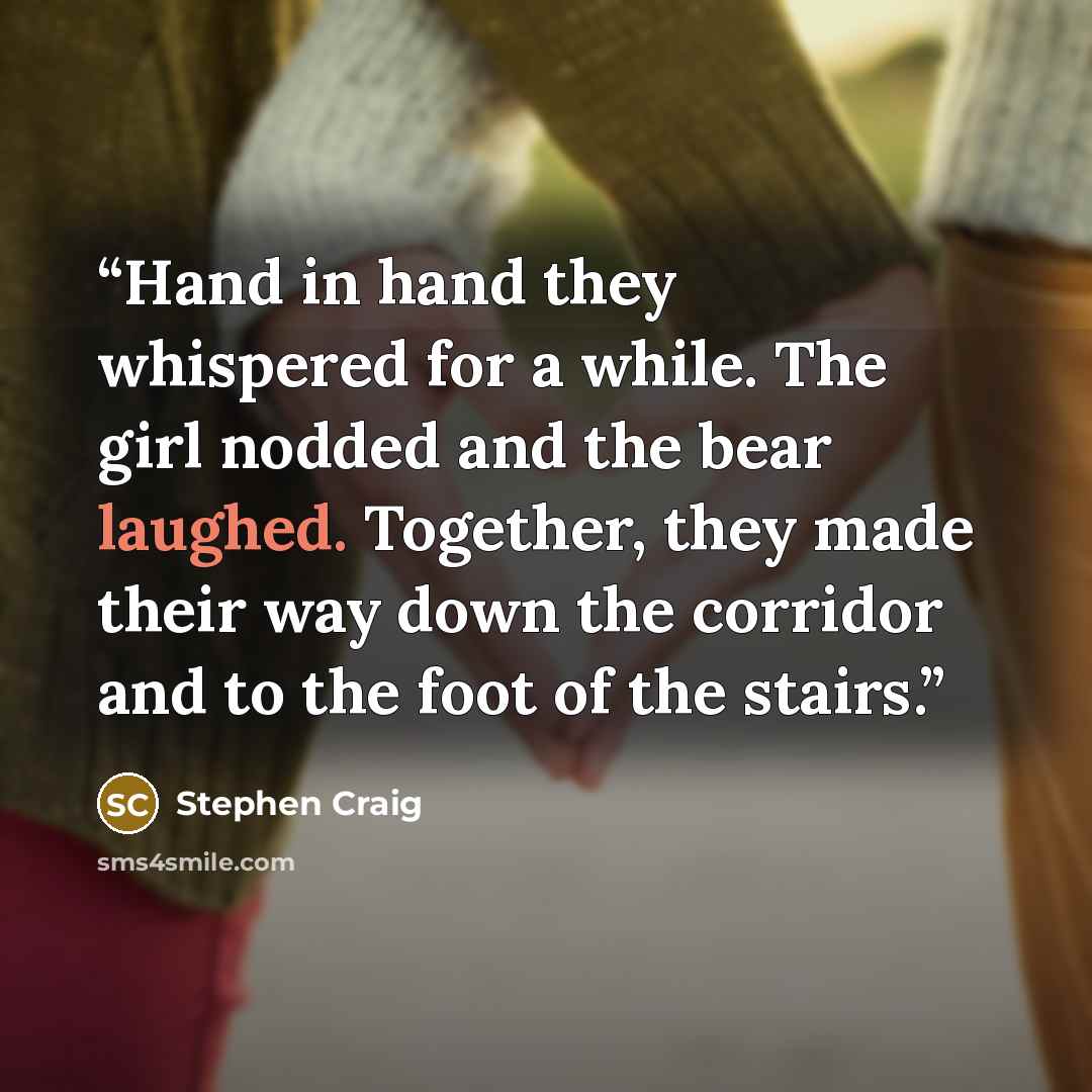 “Hand in hand they whispered for a while. The girl nodded and the bear laughed. Together, they made their way down the corridor and to the foot of the stairs.” quote by Stephen Craig