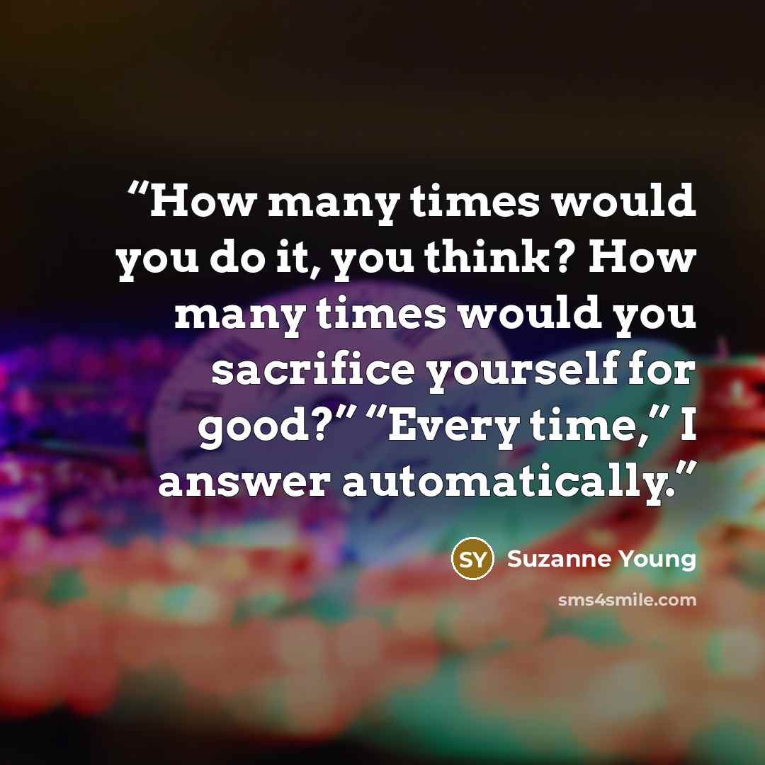 “How many times would you do it, you think? How many times would you sacrifice yourself for good?” “Every time,” I answer automatically.” quote by Suzanne Young
