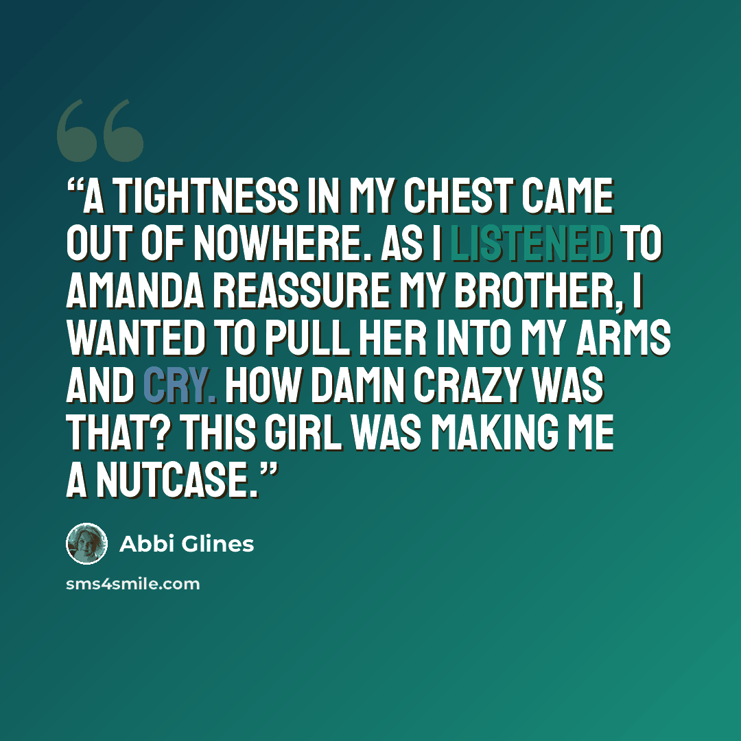 “A tightness in my chest came out of nowhere. As I listened to Amanda reassure my brother, I wanted to pull her into my arms and cry. How damn crazy was that? This girl was making me a nutcase.” quote by Abbi Glines